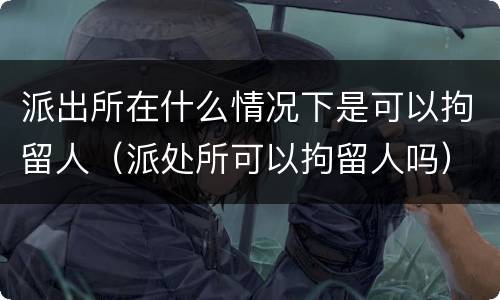 派出所在什么情况下是可以拘留人（派处所可以拘留人吗）