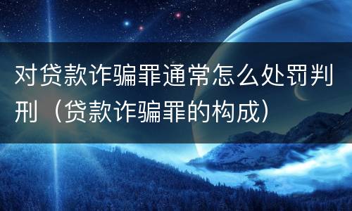 对贷款诈骗罪通常怎么处罚判刑（贷款诈骗罪的构成）