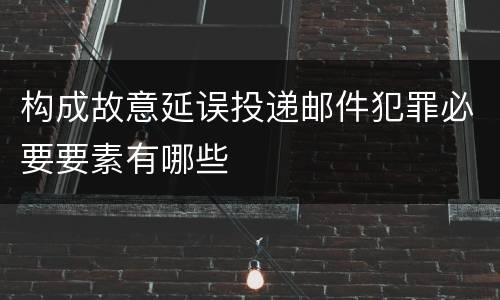 构成故意延误投递邮件犯罪必要要素有哪些