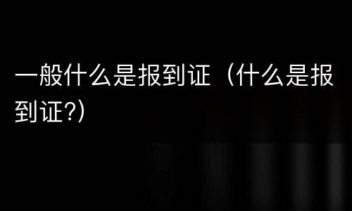 一般什么是报到证（什么是报到证?）