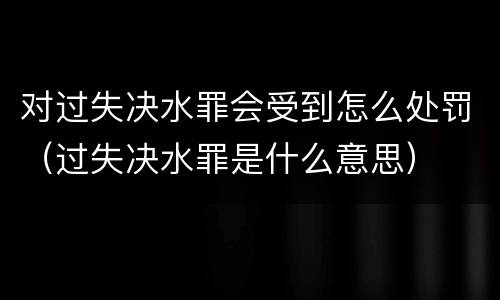 对过失决水罪会受到怎么处罚（过失决水罪是什么意思）
