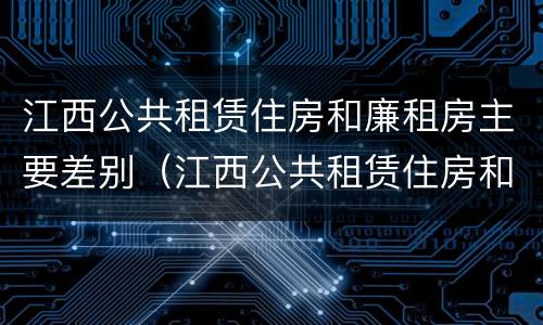 江西公共租赁住房和廉租房主要差别（江西公共租赁住房和廉租房主要差别是什么）