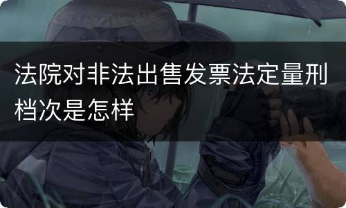 法院对非法出售发票法定量刑档次是怎样