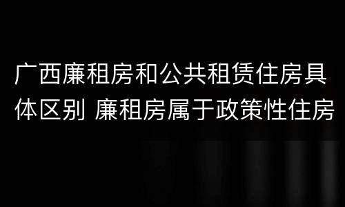广西廉租房和公共租赁住房具体区别 廉租房属于政策性住房吗