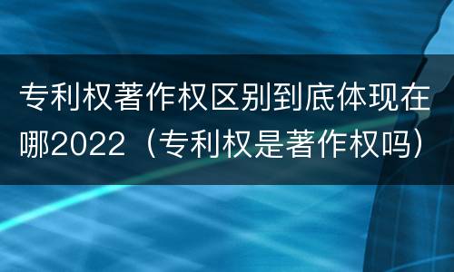 专利权著作权区别到底体现在哪2022（专利权是著作权吗）