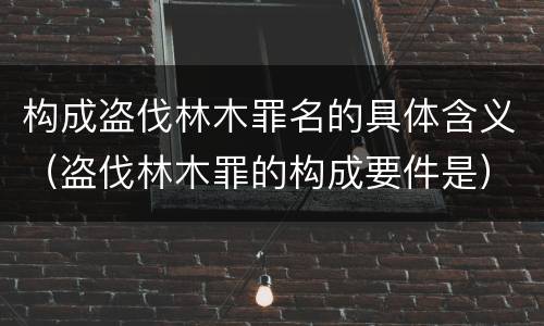 构成盗伐林木罪名的具体含义（盗伐林木罪的构成要件是）