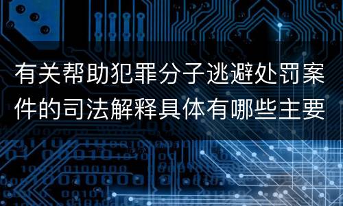有关帮助犯罪分子逃避处罚案件的司法解释具体有哪些主要内容