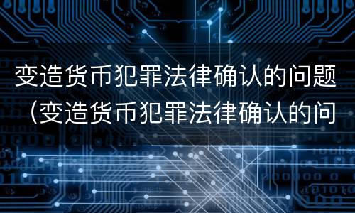 变造货币犯罪法律确认的问题（变造货币犯罪法律确认的问题有哪些）