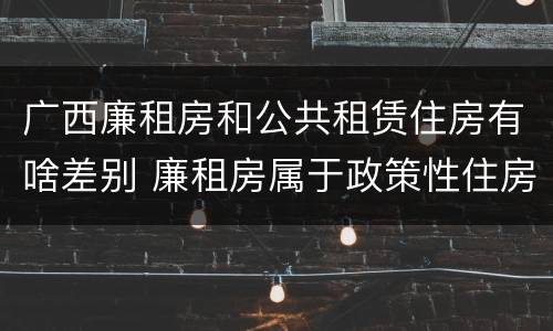 广西廉租房和公共租赁住房有啥差别 廉租房属于政策性住房吗