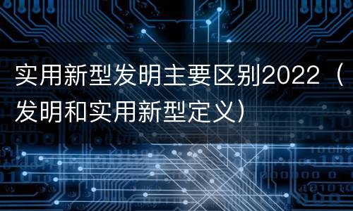 实用新型发明主要区别2022（发明和实用新型定义）