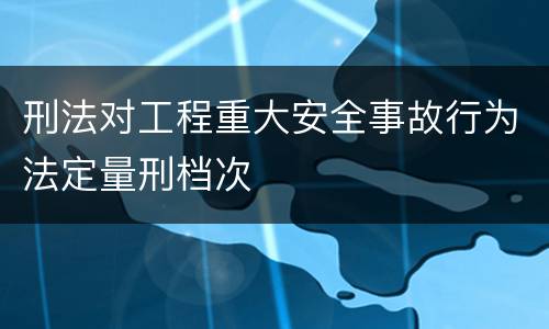 刑法对工程重大安全事故行为法定量刑档次