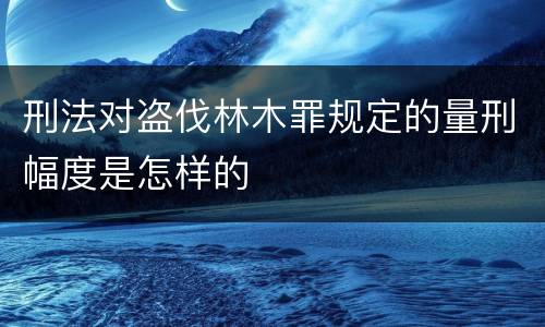 刑法对盗伐林木罪规定的量刑幅度是怎样的