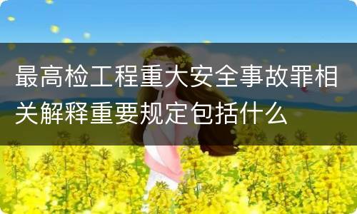 最高检工程重大安全事故罪相关解释重要规定包括什么
