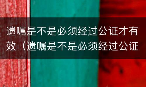 遗嘱是不是必须经过公证才有效（遗嘱是不是必须经过公证才有效呢）