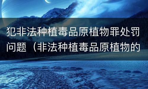 犯非法种植毒品原植物罪处罚问题（非法种植毒品原植物的处罚）