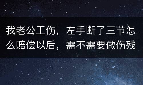 我老公工伤，左手断了三节怎么赔偿以后，需不需要做伤残鉴定