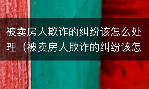 被卖房人欺诈的纠纷该怎么处理（被卖房人欺诈的纠纷该怎么处理好）