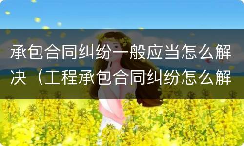 承包合同纠纷一般应当怎么解决（工程承包合同纠纷怎么解决）