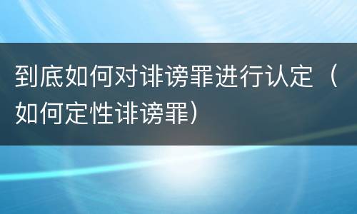 到底如何对诽谤罪进行认定（如何定性诽谤罪）