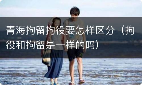 青海拘留拘役要怎样区分（拘役和拘留是一样的吗）
