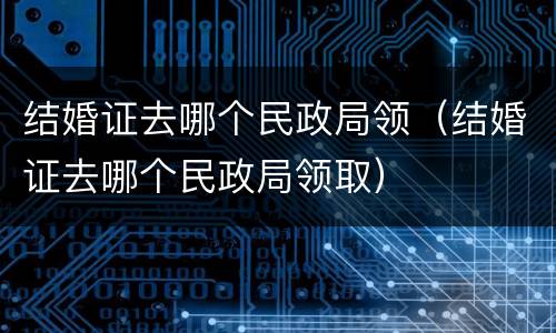 结婚证去哪个民政局领（结婚证去哪个民政局领取）