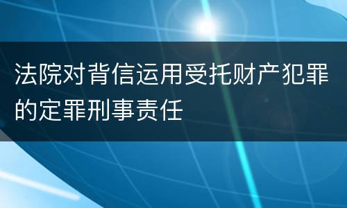 法院对背信运用受托财产犯罪的定罪刑事责任
