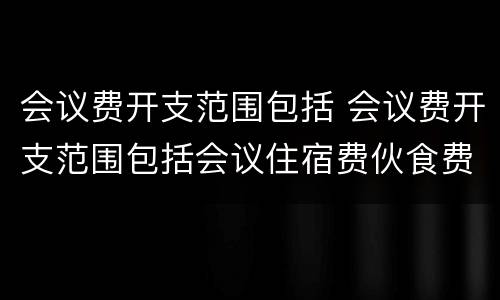会议费开支范围包括 会议费开支范围包括会议住宿费伙食费
