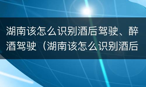 湖南该怎么识别酒后驾驶、醉酒驾驶（湖南该怎么识别酒后驾驶,醉酒驾驶人）