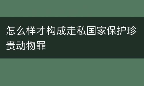 怎么样才构成走私国家保护珍贵动物罪