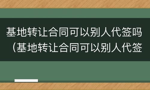 基地转让合同可以别人代签吗（基地转让合同可以别人代签吗）
