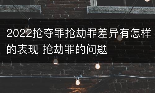 2022抢夺罪抢劫罪差异有怎样的表现 抢劫罪的问题