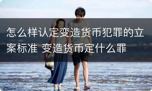 怎么样认定变造货币犯罪的立案标准 变造货币定什么罪