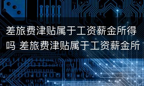 差旅费津贴属于工资薪金所得吗 差旅费津贴属于工资薪金所得吗为什么