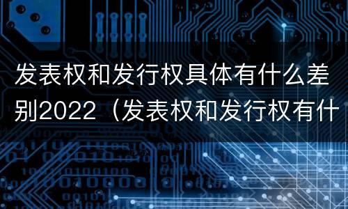 发表权和发行权具体有什么差别2022（发表权和发行权有什么区别）