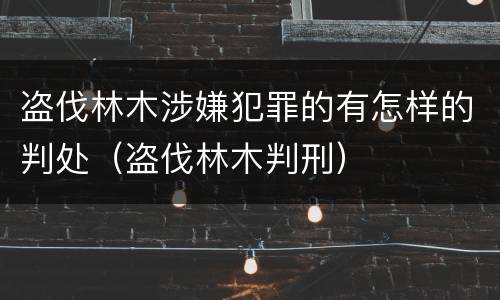 盗伐林木涉嫌犯罪的有怎样的判处（盗伐林木判刑）
