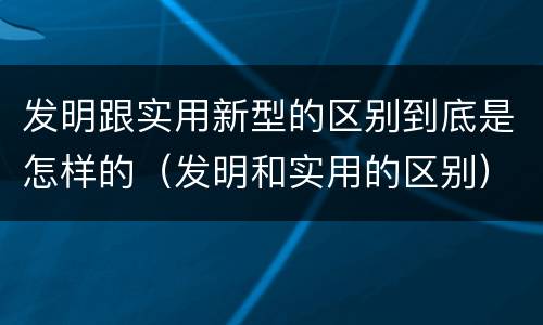 发明跟实用新型的区别到底是怎样的（发明和实用的区别）