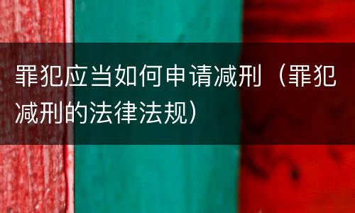 罪犯应当如何申请减刑（罪犯减刑的法律法规）