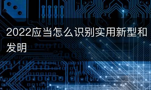 2022应当怎么识别实用新型和发明