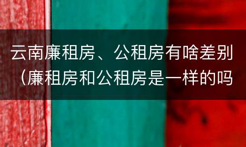云南廉租房、公租房有啥差别（廉租房和公租房是一样的吗）