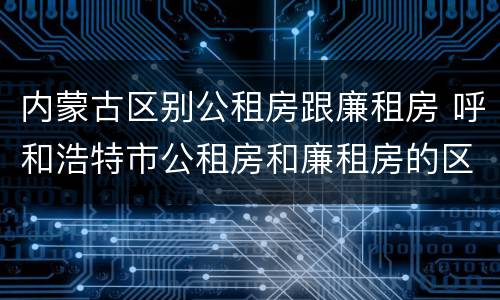 内蒙古区别公租房跟廉租房 呼和浩特市公租房和廉租房的区别