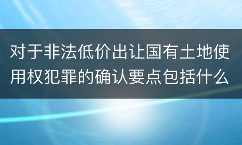 对于非法低价出让国有土地使用权犯罪的确认要点包括什么