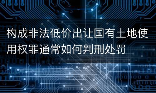 构成非法低价出让国有土地使用权罪通常如何判刑处罚