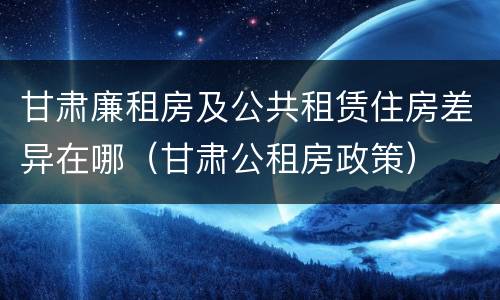 甘肃廉租房及公共租赁住房差异在哪（甘肃公租房政策）