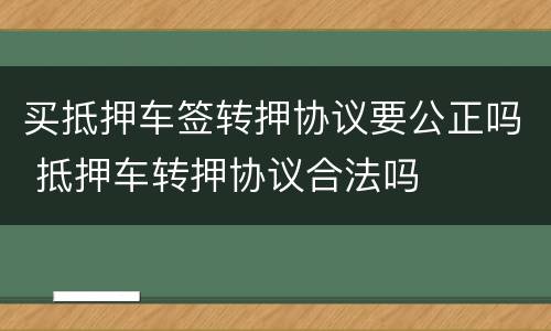 买抵押车签转押协议要公正吗 抵押车转押协议合法吗