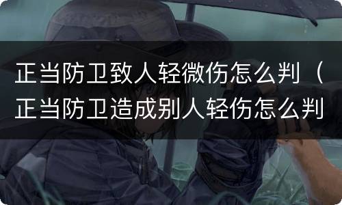 正当防卫致人轻微伤怎么判（正当防卫造成别人轻伤怎么判）