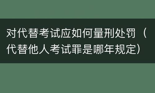 对代替考试应如何量刑处罚（代替他人考试罪是哪年规定）