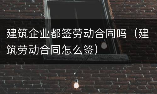 建筑企业都签劳动合同吗（建筑劳动合同怎么签）