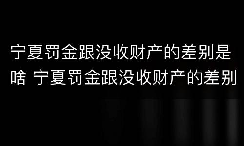 宁夏罚金跟没收财产的差别是啥 宁夏罚金跟没收财产的差别是啥呢