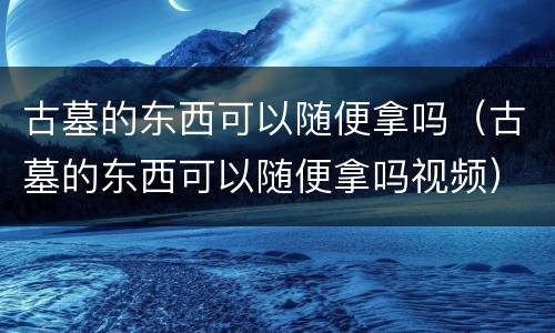 古墓的东西可以随便拿吗（古墓的东西可以随便拿吗视频）