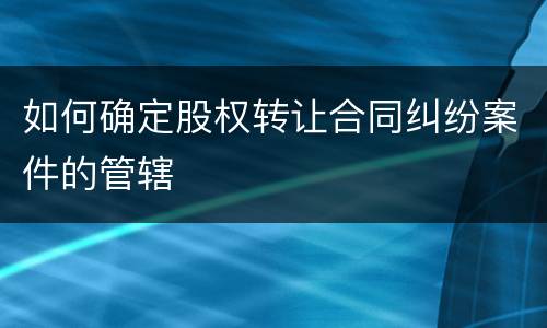 如何确定股权转让合同纠纷案件的管辖